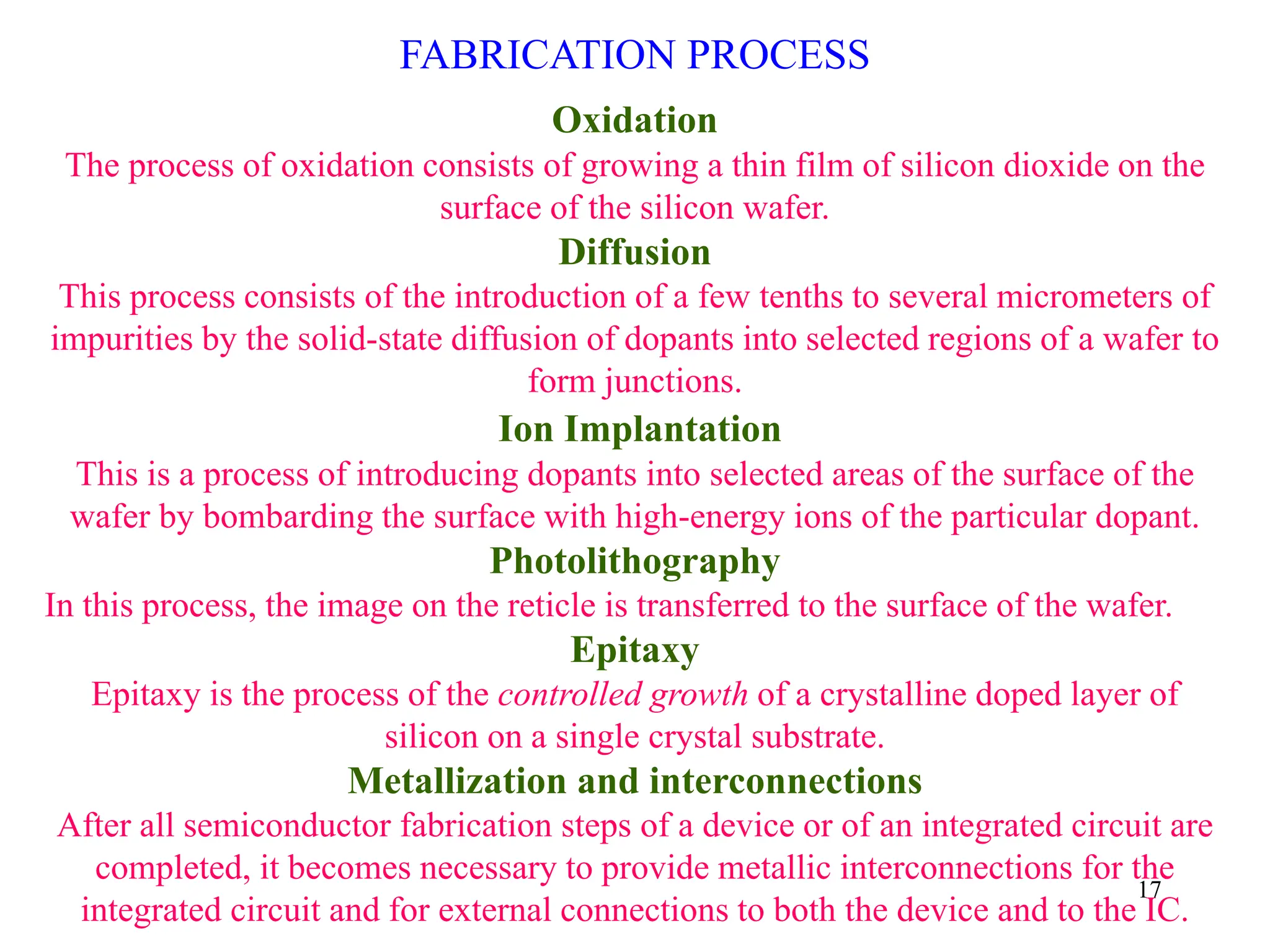 17
FABRICATION PROCESS
Oxidation
The process of oxidation consists of growing a thin film of silicon dioxide on the
surface of the silicon wafer.
Diffusion
This process consists of the introduction of a few tenths to several micrometers of
impurities by the solid-state diffusion of dopants into selected regions of a wafer to
form junctions.
Ion Implantation
This is a process of introducing dopants into selected areas of the surface of the
wafer by bombarding the surface with high-energy ions of the particular dopant.
Photolithography
In this process, the image on the reticle is transferred to the surface of the wafer.
Epitaxy
Epitaxy is the process of the controlled growth of a crystalline doped layer of
silicon on a single crystal substrate.
Metallization and interconnections
After all semiconductor fabrication steps of a device or of an integrated circuit are
completed, it becomes necessary to provide metallic interconnections for the
integrated circuit and for external connections to both the device and to the IC.
 