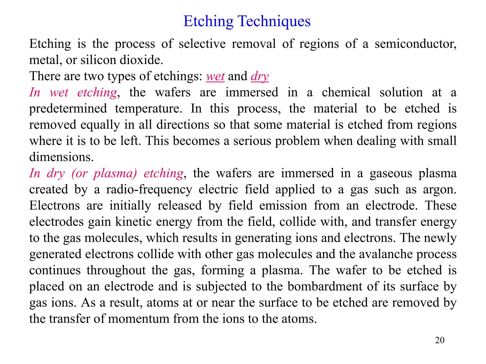 20
Etching Techniques
Etching is the process of selective removal of regions of a semiconductor,
metal, or silicon dioxide.
There are two types of etchings: wet and dry
In wet etching, the wafers are immersed in a chemical solution at a
predetermined temperature. In this process, the material to be etched is
removed equally in all directions so that some material is etched from regions
where it is to be left. This becomes a serious problem when dealing with small
dimensions.
In dry (or plasma) etching, the wafers are immersed in a gaseous plasma
created by a radio-frequency electric field applied to a gas such as argon.
Electrons are initially released by field emission from an electrode. These
electrodes gain kinetic energy from the field, collide with, and transfer energy
to the gas molecules, which results in generating ions and electrons. The newly
generated electrons collide with other gas molecules and the avalanche process
continues throughout the gas, forming a plasma. The wafer to be etched is
placed on an electrode and is subjected to the bombardment of its surface by
gas ions. As a result, atoms at or near the surface to be etched are removed by
the transfer of momentum from the ions to the atoms.
 