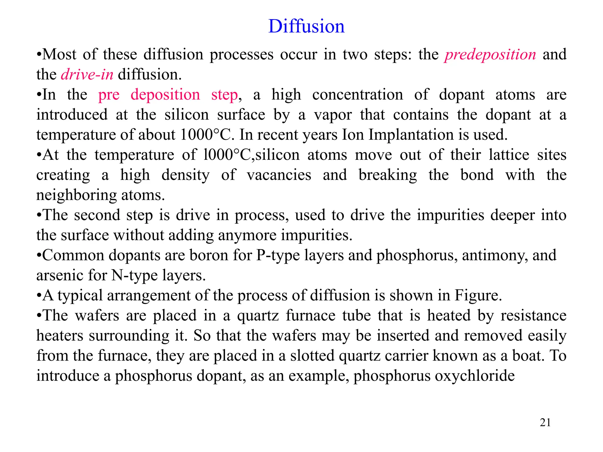 21
Diffusion
•Most of these diffusion processes occur in two steps: the predeposition and
the drive-in diffusion.
•In the pre deposition step, a high concentration of dopant atoms are
introduced at the silicon surface by a vapor that contains the dopant at a
temperature of about 1000°C. In recent years Ion Implantation is used.
•At the temperature of l000°C,silicon atoms move out of their lattice sites
creating a high density of vacancies and breaking the bond with the
neighboring atoms.
•The second step is drive in process, used to drive the impurities deeper into
the surface without adding anymore impurities.
•Common dopants are boron for P-type layers and phosphorus, antimony, and
arsenic for N-type layers.
•A typical arrangement of the process of diffusion is shown in Figure.
•The wafers are placed in a quartz furnace tube that is heated by resistance
heaters surrounding it. So that the wafers may be inserted and removed easily
from the furnace, they are placed in a slotted quartz carrier known as a boat. To
introduce a phosphorus dopant, as an example, phosphorus oxychloride
 