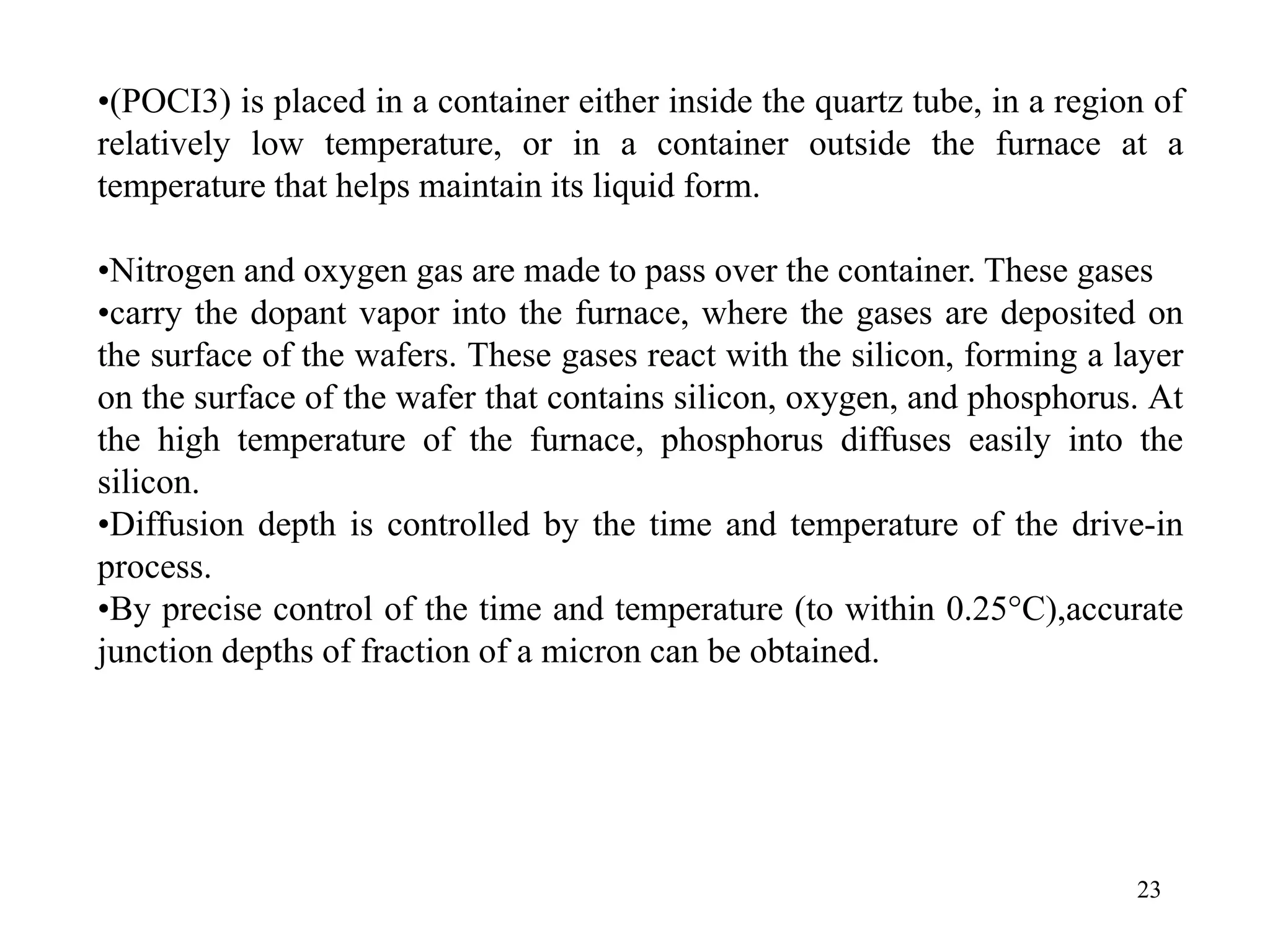 23
•(POCI3) is placed in a container either inside the quartz tube, in a region of
relatively low temperature, or in a container outside the furnace at a
temperature that helps maintain its liquid form.
•Nitrogen and oxygen gas are made to pass over the container. These gases
•carry the dopant vapor into the furnace, where the gases are deposited on
the surface of the wafers. These gases react with the silicon, forming a layer
on the surface of the wafer that contains silicon, oxygen, and phosphorus. At
the high temperature of the furnace, phosphorus diffuses easily into the
silicon.
•Diffusion depth is controlled by the time and temperature of the drive-in
process.
•By precise control of the time and temperature (to within 0.25°C),accurate
junction depths of fraction of a micron can be obtained.
 