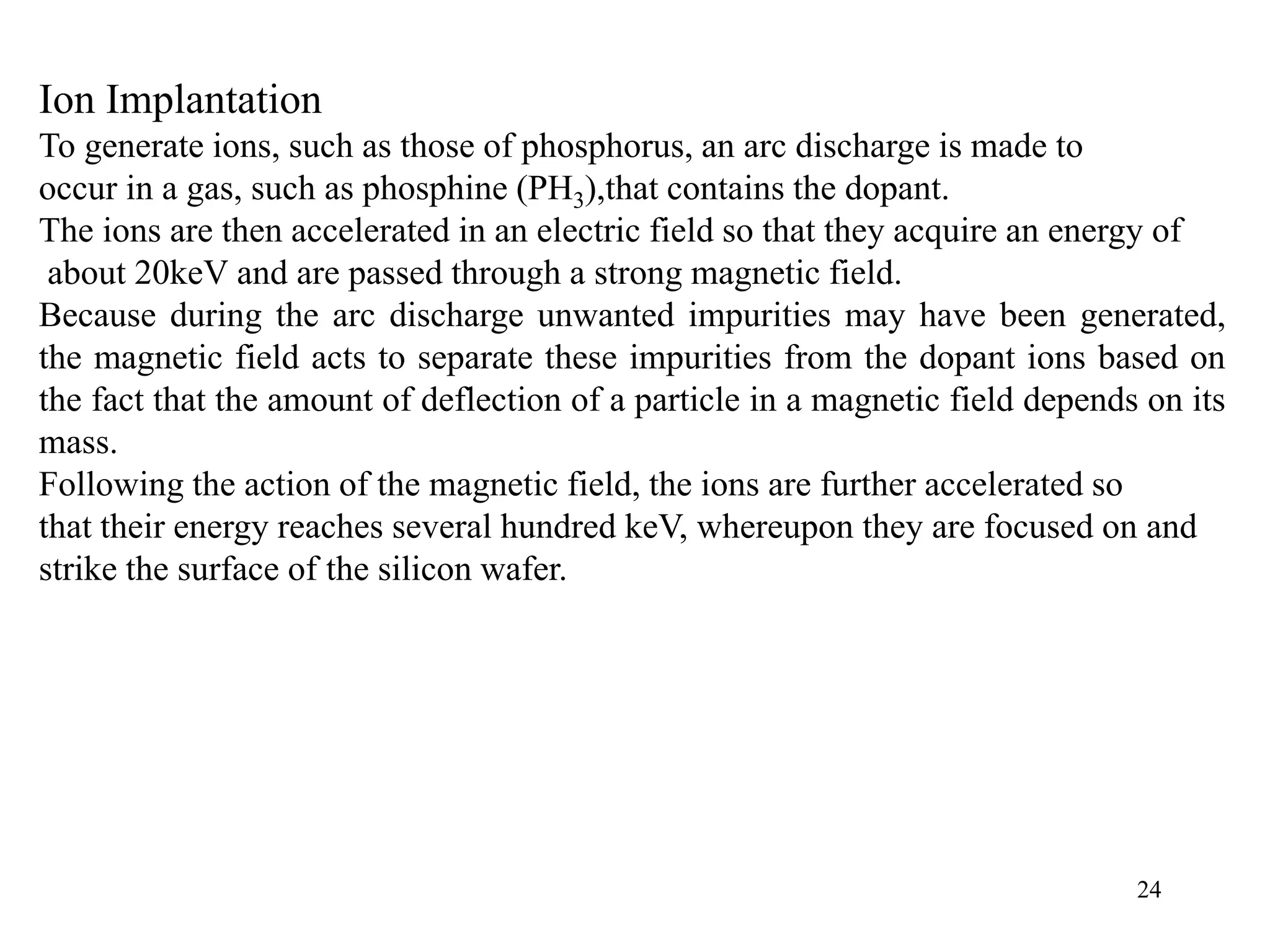 24
Ion Implantation
To generate ions, such as those of phosphorus, an arc discharge is made to
occur in a gas, such as phosphine (PH3),that contains the dopant.
The ions are then accelerated in an electric field so that they acquire an energy of
about 20keV and are passed through a strong magnetic field.
Because during the arc discharge unwanted impurities may have been generated,
the magnetic field acts to separate these impurities from the dopant ions based on
the fact that the amount of deflection of a particle in a magnetic field depends on its
mass.
Following the action of the magnetic field, the ions are further accelerated so
that their energy reaches several hundred keV, whereupon they are focused on and
strike the surface of the silicon wafer.
 