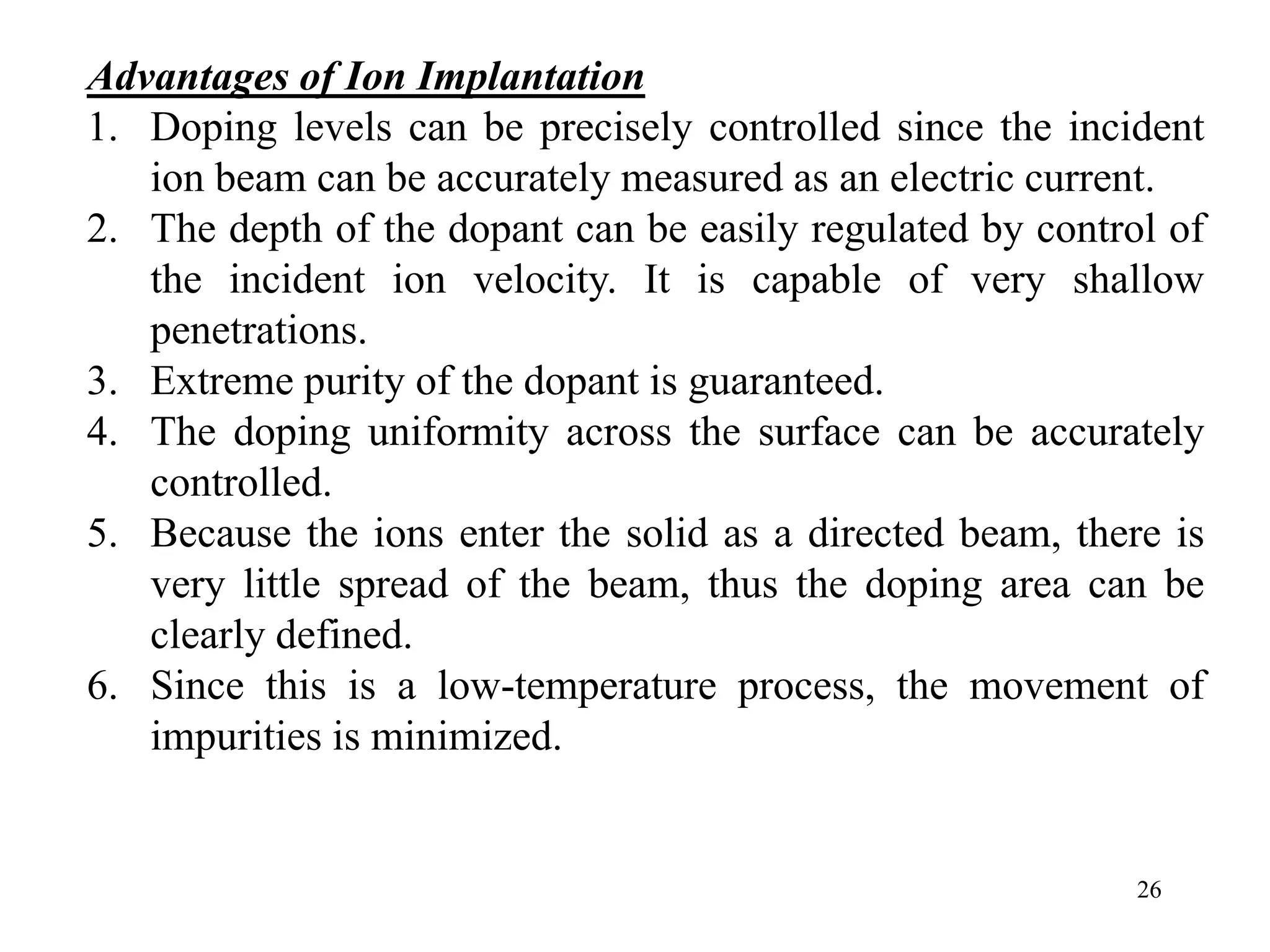 26
Advantages of Ion Implantation
1. Doping levels can be precisely controlled since the incident
ion beam can be accurately measured as an electric current.
2. The depth of the dopant can be easily regulated by control of
the incident ion velocity. It is capable of very shallow
penetrations.
3. Extreme purity of the dopant is guaranteed.
4. The doping uniformity across the surface can be accurately
controlled.
5. Because the ions enter the solid as a directed beam, there is
very little spread of the beam, thus the doping area can be
clearly defined.
6. Since this is a low-temperature process, the movement of
impurities is minimized.
 