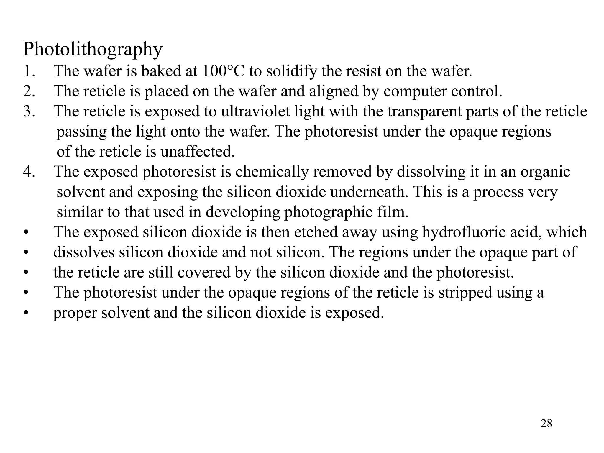 28
Photolithography
1. The wafer is baked at 100°C to solidify the resist on the wafer.
2. The reticle is placed on the wafer and aligned by computer control.
3. The reticle is exposed to ultraviolet light with the transparent parts of the reticle
passing the light onto the wafer. The photoresist under the opaque regions
of the reticle is unaffected.
4. The exposed photoresist is chemically removed by dissolving it in an organic
solvent and exposing the silicon dioxide underneath. This is a process very
similar to that used in developing photographic film.
• The exposed silicon dioxide is then etched away using hydrofluoric acid, which
• dissolves silicon dioxide and not silicon. The regions under the opaque part of
• the reticle are still covered by the silicon dioxide and the photoresist.
• The photoresist under the opaque regions of the reticle is stripped using a
• proper solvent and the silicon dioxide is exposed.
 