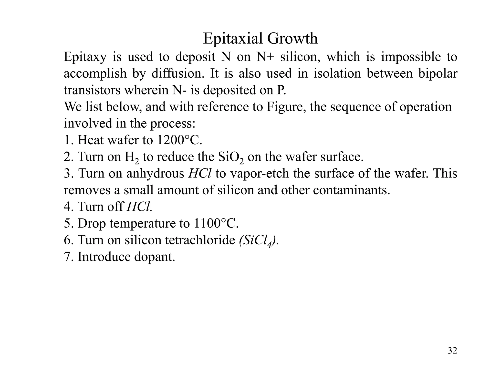 32
Epitaxial Growth
Epitaxy is used to deposit N on N+ silicon, which is impossible to
accomplish by diffusion. It is also used in isolation between bipolar
transistors wherein N- is deposited on P.
We list below, and with reference to Figure, the sequence of operation
involved in the process:
1. Heat wafer to 1200°C.
2. Turn on H2 to reduce the SiO2 on the wafer surface.
3. Turn on anhydrous HCl to vapor-etch the surface of the wafer. This
removes a small amount of silicon and other contaminants.
4. Turn off HCl.
5. Drop temperature to 1100°C.
6. Turn on silicon tetrachloride (SiCl4).
7. Introduce dopant.
 