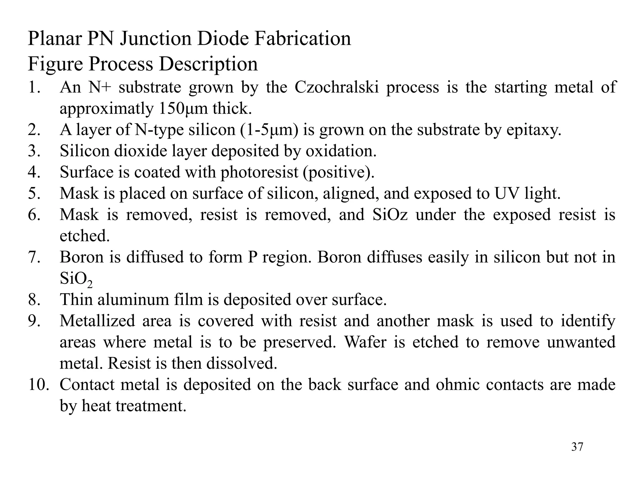 37
Planar PN Junction Diode Fabrication
Figure Process Description
1. An N+ substrate grown by the Czochralski process is the starting metal of
approximatly 150μm thick.
2. A layer of N-type silicon (1-5μm) is grown on the substrate by epitaxy.
3. Silicon dioxide layer deposited by oxidation.
4. Surface is coated with photoresist (positive).
5. Mask is placed on surface of silicon, aligned, and exposed to UV light.
6. Mask is removed, resist is removed, and SiOz under the exposed resist is
etched.
7. Boron is diffused to form P region. Boron diffuses easily in silicon but not in
SiO2
8. Thin aluminum film is deposited over surface.
9. Metallized area is covered with resist and another mask is used to identify
areas where metal is to be preserved. Wafer is etched to remove unwanted
metal. Resist is then dissolved.
10. Contact metal is deposited on the back surface and ohmic contacts are made
by heat treatment.
 