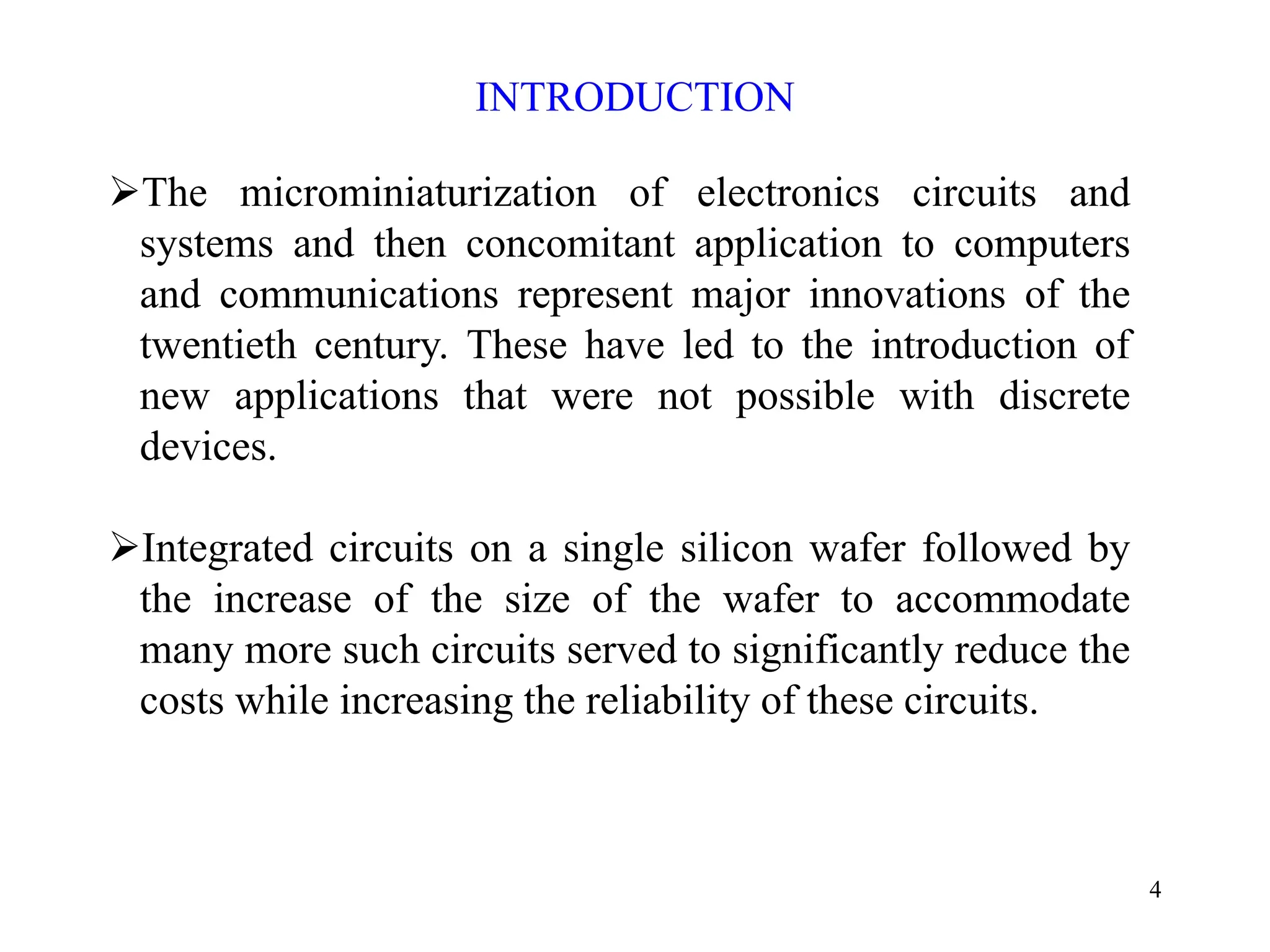4
INTRODUCTION
¾The microminiaturization of electronics circuits and
systems and then concomitant application to computers
and communications represent major innovations of the
twentieth century. These have led to the introduction of
new applications that were not possible with discrete
devices.
¾Integrated circuits on a single silicon wafer followed by
the increase of the size of the wafer to accommodate
many more such circuits served to significantly reduce the
costs while increasing the reliability of these circuits.
 