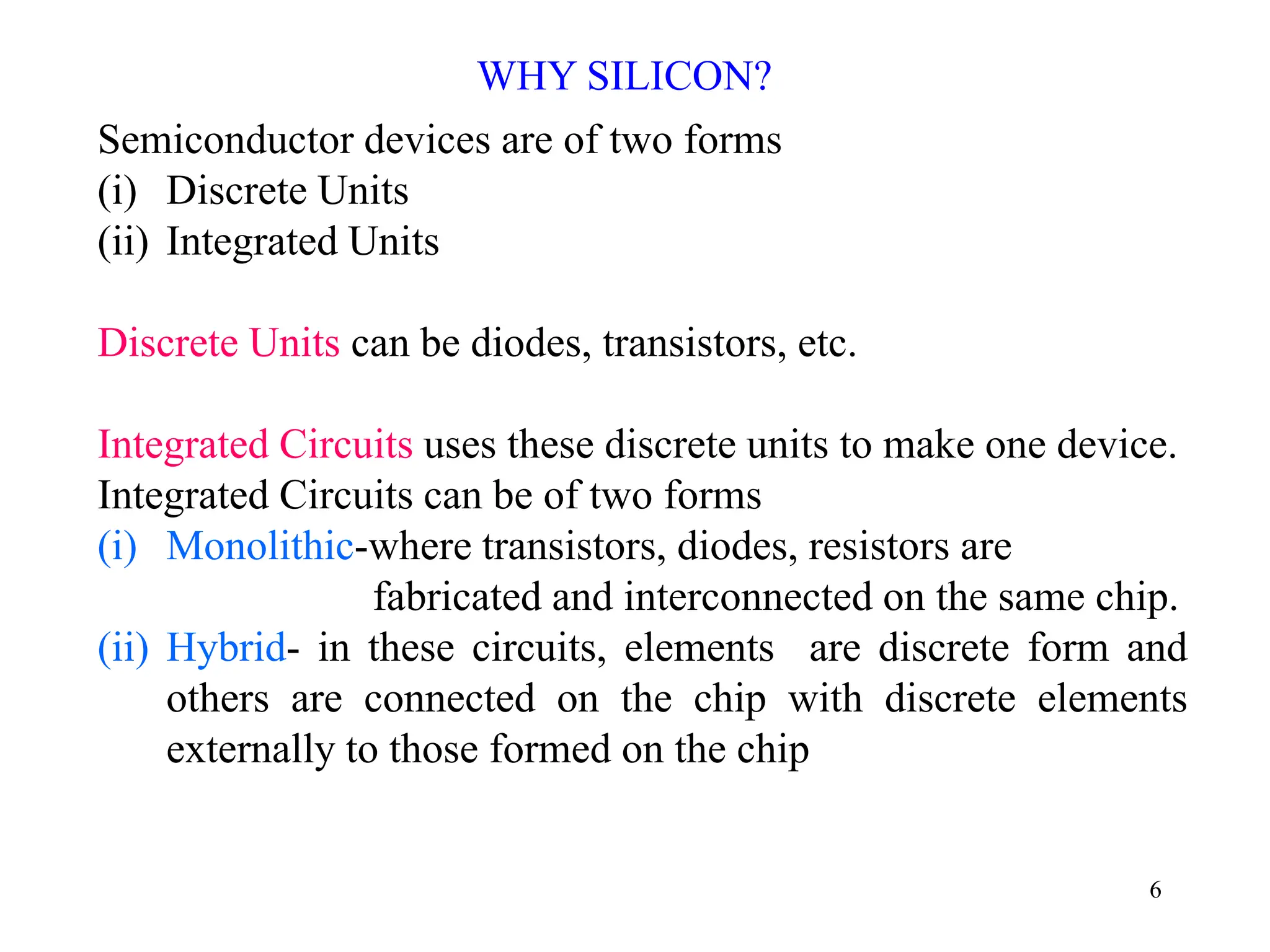 6
Semiconductor devices are of two forms
(i) Discrete Units
(ii) Integrated Units
Discrete Units can be diodes, transistors, etc.
Integrated Circuits uses these discrete units to make one device.
Integrated Circuits can be of two forms
(i) Monolithic-where transistors, diodes, resistors are
fabricated and interconnected on the same chip.
(ii) Hybrid- in these circuits, elements are discrete form and
others are connected on the chip with discrete elements
externally to those formed on the chip
WHY SILICON?
 