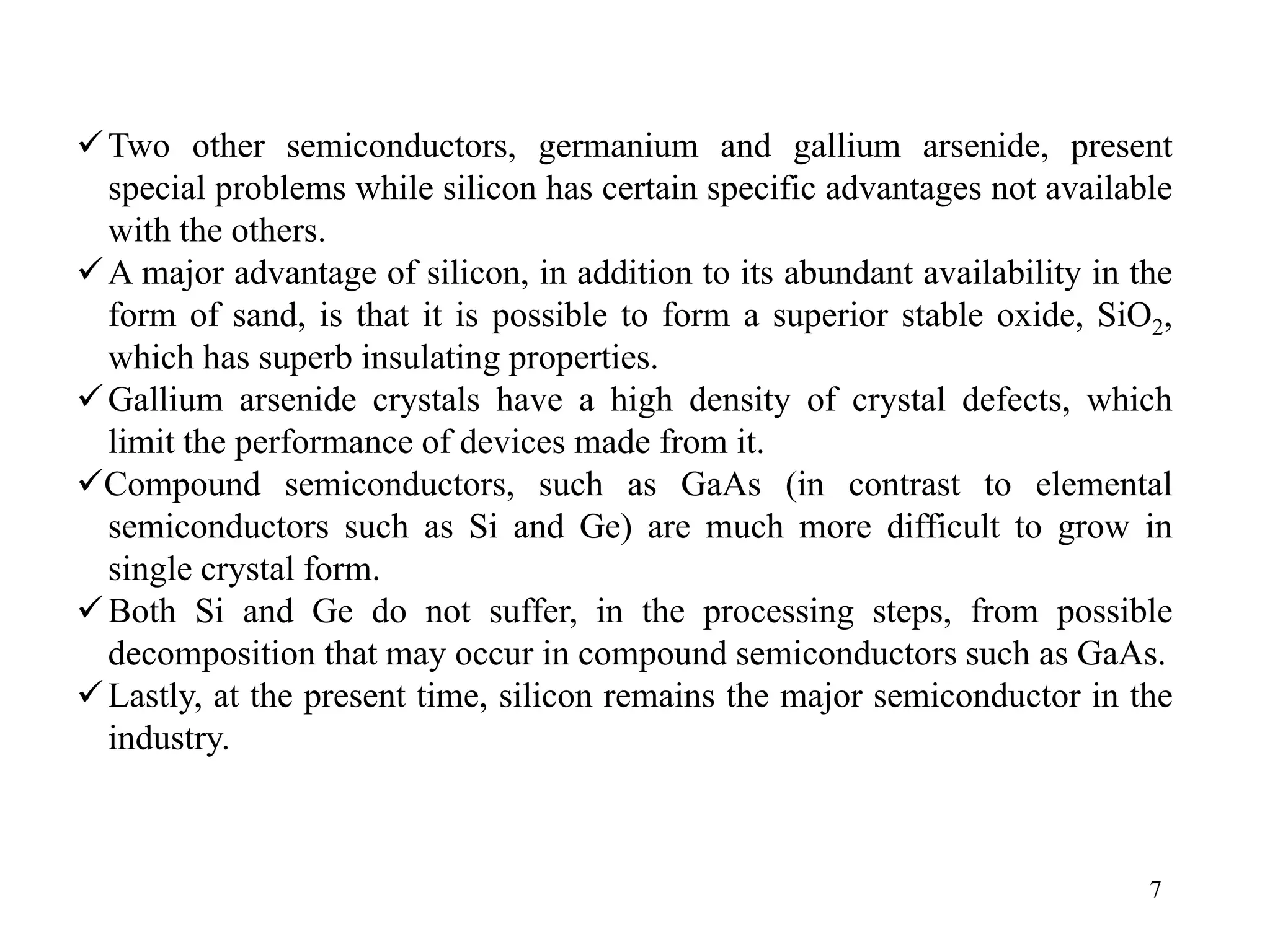 7
9Two other semiconductors, germanium and gallium arsenide, present
special problems while silicon has certain specific advantages not available
with the others.
9A major advantage of silicon, in addition to its abundant availability in the
form of sand, is that it is possible to form a superior stable oxide, SiO2,
which has superb insulating properties.
9Gallium arsenide crystals have a high density of crystal defects, which
limit the performance of devices made from it.
9Compound semiconductors, such as GaAs (in contrast to elemental
semiconductors such as Si and Ge) are much more difficult to grow in
single crystal form.
9Both Si and Ge do not suffer, in the processing steps, from possible
decomposition that may occur in compound semiconductors such as GaAs.
9Lastly, at the present time, silicon remains the major semiconductor in the
industry.
 