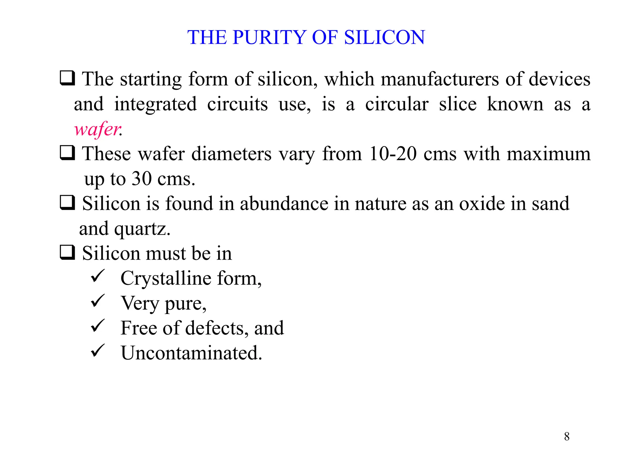 8
THE PURITY OF SILICON
‰ The starting form of silicon, which manufacturers of devices
and integrated circuits use, is a circular slice known as a
wafer.
‰ These wafer diameters vary from 10-20 cms with maximum
up to 30 cms.
‰ Silicon is found in abundance in nature as an oxide in sand
and quartz.
‰ Silicon must be in
9 Crystalline form,
9 Very pure,
9 Free of defects, and
9 Uncontaminated.
 