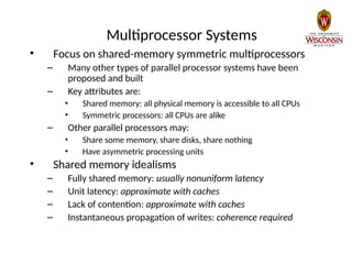 Multiprocessor Systems
• Focus on shared-memory symmetric multiprocessors
– Many other types of parallel processor systems have been
proposed and built
– Key attributes are:
• Shared memory: all physical memory is accessible to all CPUs
• Symmetric processors: all CPUs are alike
– Other parallel processors may:
• Share some memory, share disks, share nothing
• Have asymmetric processing units
• Shared memory idealisms
– Fully shared memory: usually nonuniform latency
– Unit latency: approximate with caches
– Lack of contention: approximate with caches
– Instantaneous propagation of writes: coherence required
 