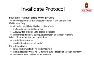 Invalidate Protocol
• Basic idea: maintain single writer property
– Only one processor has write permission at any point in time
• Write handling
– On write, invalidate all other copies of data
– Make data private to the writer
– Allow writes to occur until data is requested
– Supply modified data to requestor directly or through memory
• Minimal set of states per cache line:
– Invalid (not present)
– Modified (private to this cache)
• State transitions:
– Local read or write: I->M, fetch modified
– Remote read or write: M->I, transmit data (directly or through memory)
– Writeback: M->I, write data to memory
 