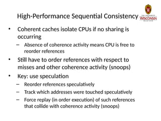 High-Performance Sequential Consistency
• Coherent caches isolate CPUs if no sharing is
occurring
– Absence of coherence activity means CPU is free to
reorder references
• Still have to order references with respect to
misses and other coherence activity (snoops)
• Key: use speculation
– Reorder references speculatively
– Track which addresses were touched speculatively
– Force replay (in order execution) of such references
that collide with coherence activity (snoops)
 