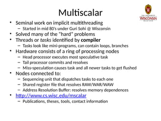 Multiscalar
• Seminal work on implicit multithreading
– Started in mid 80’s under Guri Sohi @ Wisconsin
• Solved many of the “hard” problems
• Threads or tasks identified by compiler
– Tasks look like mini-programs, can contain loops, branches
• Hardware consists of a ring of processing nodes
– Head processor executes most speculative task
– Tail processor commits and resolves
– Miss-speculation causes task and all newer tasks to get flushed
• Nodes connected to:
– Sequencing unit that dispatches tasks to each one
– Shared register file that resolves RAW/WAR/WAW
– Address Resolution Buffer: resolves memory dependences
• http://www.cs.wisc.edu/mscalar
– Publications, theses, tools, contact information
 