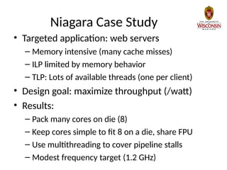Niagara Case Study
• Targeted application: web servers
– Memory intensive (many cache misses)
– ILP limited by memory behavior
– TLP: Lots of available threads (one per client)
• Design goal: maximize throughput (/watt)
• Results:
– Pack many cores on die (8)
– Keep cores simple to fit 8 on a die, share FPU
– Use multithreading to cover pipeline stalls
– Modest frequency target (1.2 GHz)
 
