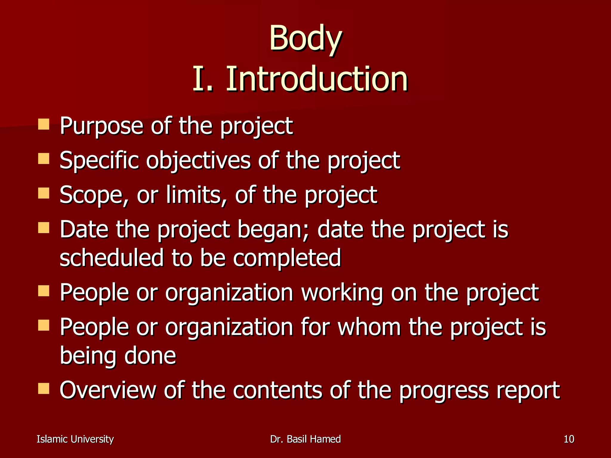 Body I. Introduction  Purpose of the project  Specific objectives of the project  Scope, or limits, of the project  Date the project began; date the project is scheduled to be completed  People or organization working on the project  People or organization for whom the project is being done  Overview of the contents of the progress report  
