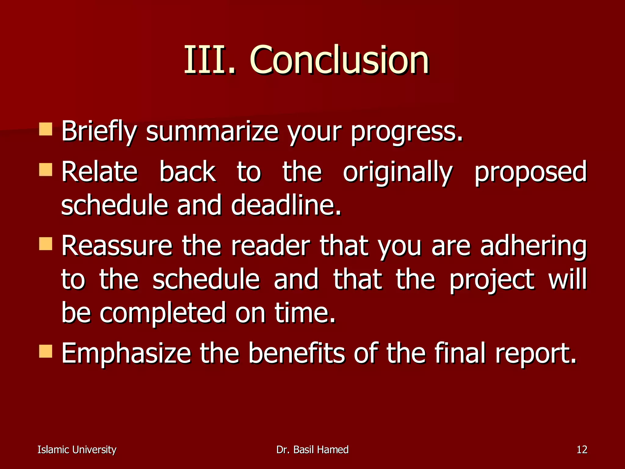 III. Conclusion  Briefly summarize your progress.  Relate back to the originally proposed schedule and deadline.  Reassure the reader that you are adhering to the schedule and that the project will be completed on time.  Emphasize the benefits of the final report.  