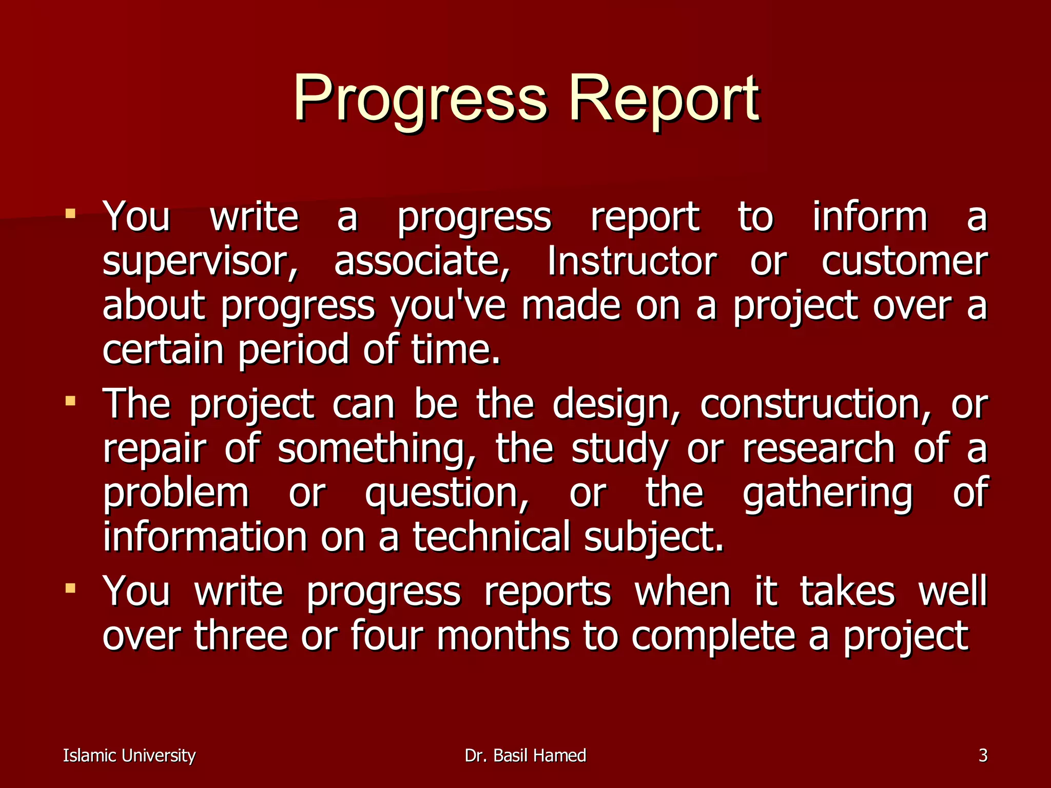 Progress Report You write a progress report to inform a supervisor, associate,  Instructor  or customer about progress you've made on a project over a certain period of time.  The project can be the design, construction, or repair of something, the study or research of a problem or question, or the gathering of information on a technical subject.  You write progress reports when it takes well over three or four months to complete a project  