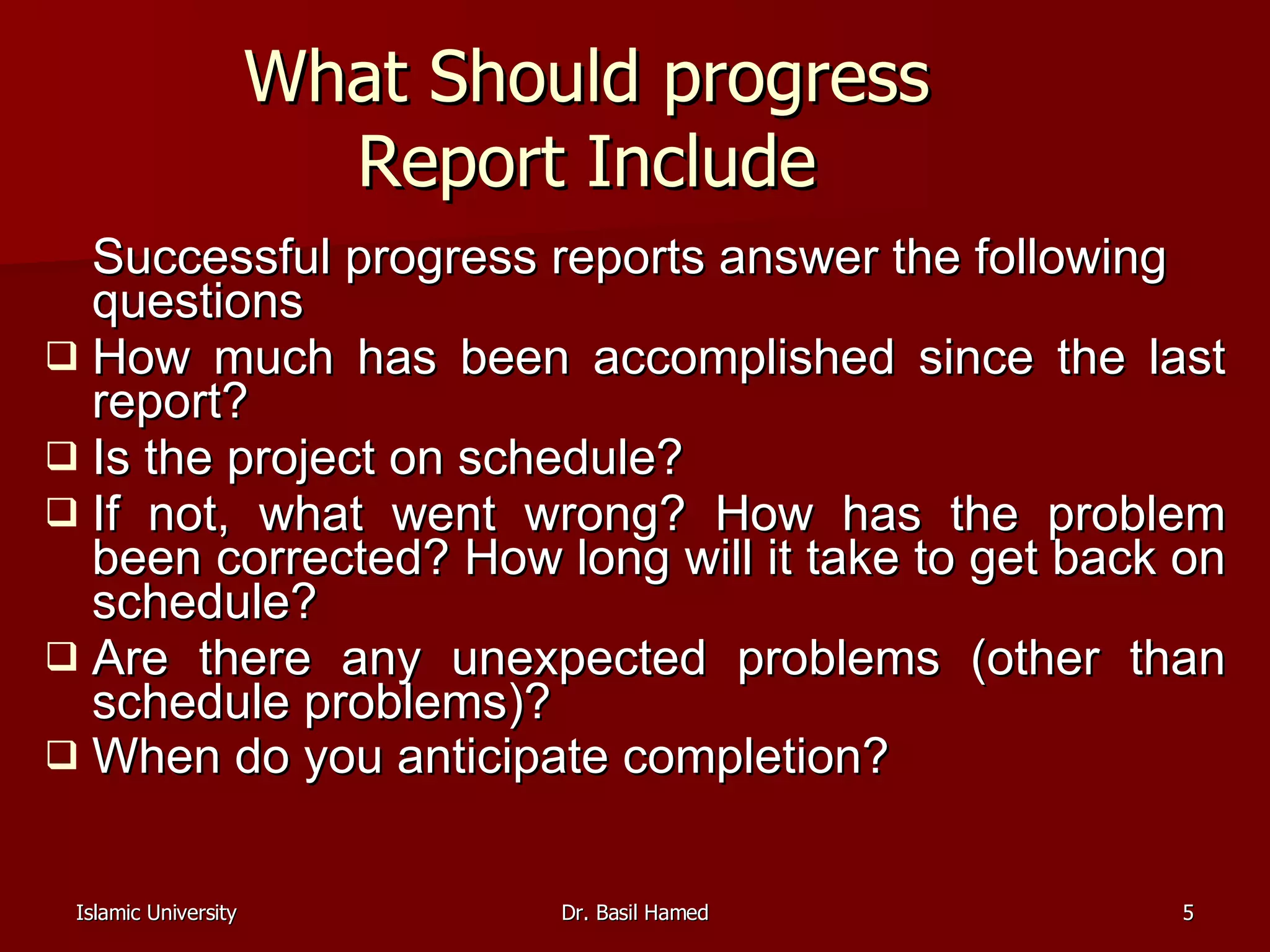 What Should progress Report Include Successful progress reports answer the following questions  How much has been accomplished since the last report?  Is the project on schedule?  If not, what went wrong? How has the problem been corrected? How long will it take to get back on schedule?  Are there any unexpected problems (other than schedule problems)?  When do you anticipate completion?   