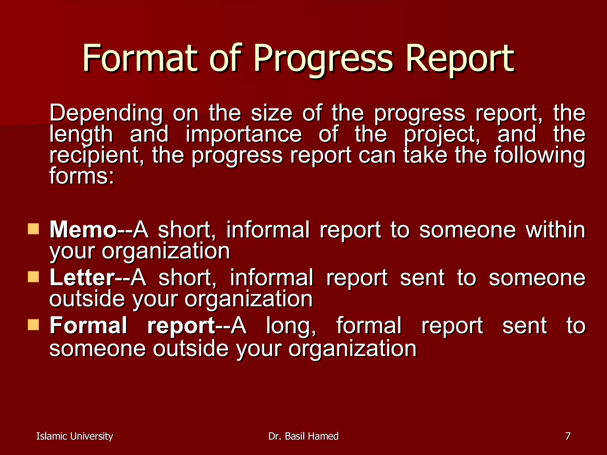 Format of Progress Report  Depending on the size of the progress report, the length and importance of the project, and the recipient, the progress report can take the following forms: Memo --A short, informal report to someone within your organization  Letter --A short, informal report sent to someone outside your organization  Formal report --A long, formal report sent to someone outside your organization   
