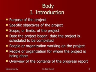 Body I. Introduction  Purpose of the project  Specific objectives of the project  Scope, or limits, of the project  Date the project began; date the project is scheduled to be completed  People or organization working on the project  People or organization for whom the project is being done  Overview of the contents of the progress report  