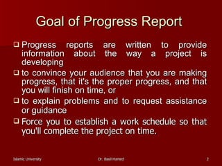 Goal of Progress Report   Progress reports are written to provide information about the way a project is developing  to convince your audience that you are making progress, that it's the proper progress, and that you will finish on time, or  to explain problems and to request assistance or guidance   Force you to establish a work schedule so that you'll complete the project on time.  