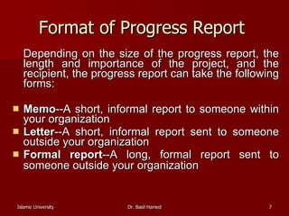 Format of Progress Report  Depending on the size of the progress report, the length and importance of the project, and the recipient, the progress report can take the following forms: Memo --A short, informal report to someone within your organization  Letter --A short, informal report sent to someone outside your organization  Formal report --A long, formal report sent to someone outside your organization   