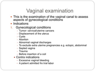 Vaginal examination
 This is the examination of the vaginal canal to assess
aspects of gynecological conditions
 Indications
1. Gynecological conditions
 Tumor- cervical/uterine cancers
 Displacement of the uterus
 Cysts
 Abortion
 Abnormal vaginal discharges
 To exclude extra uterine pregnancies e.g. ectopic, abdominal
 Septed vagina
 Trauma
 Before insertion of a coil
 Contra indications
 Excessive vaginal bleeding
 A patient admitted fro trial labor
 