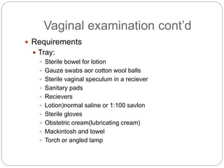 Vaginal examination cont’d
 Requirements
 Tray:
 Sterile bowel for lotion
 Gauze swabs aor cotton wool balls
 Sterile vaginal speculum in a reciever
 Sanitary pads
 Recievers
 Lotion)normal saline or 1:100 savlon
 Sterile gloves
 Obstetric cream(lubricating cream)
 Mackintosh and towel
 Torch or angled lamp
 