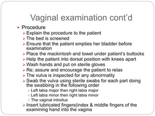 Vaginal examination cont’d
 Procedure
 Explain the procedure to the patient
 The bed is screened
 Ensure that the patient empties her bladder before
examination
 Place the mackintosh and towel under patient’s buttocks
 Help the patient into dorsal position with knees apart
 Wash hands and put on sterile gloves
 Re; assure and encourage the patient to relax
 The vulva is inspected for any abnormality
 Swab the vulva using sterile swabs for each part doing
the swabbing in the following order
 Left labia major then right labia major
 Left labia minor then right labia minor
 The vaginal introitus
 Insert lubricated fingers(index & middle fingers of the
examining hand into the vagina
 