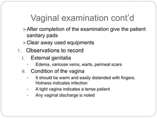 Vaginal examination cont’d
After completion of the examination give the patient
sanitary pads
Clear away used equipments
1. Observations to record
I. External genitalia
 Edema, varicose veins, warts, perineal scars
II. Condition of the vagina
 It should be warm and easily distended with fingers.
Hotness indicates infection
 A tight vagina indicates a tense patient
 Any vaginal discharge is noted
 