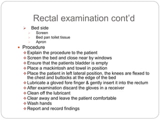 Rectal examination cont’d
 Bed side
 Screen
 Bed pan toilet tissue
 Apron
 Procedure
 Explain the procedure to the patient
 Screen the bed and close near by windows
 Ensure that the patients bladder is empty
 Place a mackintosh and towel in position
 Place the patient in left lateral position, the knees are flexed to
the chest and buttocks at the edge of the bed
 Lubricate a gloved fore finger & gently insert it into the rectum
 After examination discard the gloves in a receiver
 Clean off the lubricant
 Clear away and leave the patient comfortable
 Wash hands
 Report and record findings
 