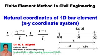 Dr. A. S. Sayyad
Professor & Head
Department of Structural Engineering
Sanjivani College of Engineering, Kopargaon 423603.
(An Autonomous Institute, Affiliated to Savitribai Phule Pune University, Pune)
Finite Element Method In Civil Engineering
Natural coordinates of 1D bar element
(x-y coordinate system)
2 1
1 2
,
x x x x
L L
L L
 
 
 