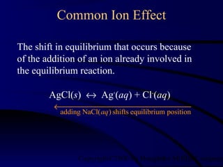 Common Ion Effect 
Copyright©2000 by Houghton 1 Mifflin Co mpany. The shift in equilibrium that occurs because 
of the addition of an ion already involved in 
the equilibrium reaction. 
AgCl(s) « Ag+(aq) + Cl-(aq) 
adding NaCl(aq) shifts equilibrium position ¬¾¾¾¾¾¾¾¾¾¾¾¾ 
 