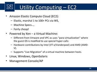 Utility Computing – EC2
• Amazon Elastic Compute Cloud (EC2):
– Elastic, marshal 1 to 100+ PCs via WS,
– Machine Specs…,
– Fairly cheap!
• Powered by Xen – a Virtual Machine:
– Different from Vmware and VPC as uses “para-virtualization” where
the guest OS is modified to use special hyper-calls:
– Hardware contributions by Intel (VT-x/Vanderpool) and AMD (AMD-
V).
– Supports “Live Migration” of a virtual machine between hosts.
• Linux, Windows, OpenSolaris
• Management Console/AP
24
 