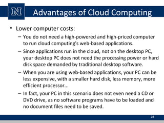 Advantages of Cloud Computing
• Lower computer costs:
– You do not need a high-powered and high-priced computer
to run cloud computing's web-based applications.
– Since applications run in the cloud, not on the desktop PC,
your desktop PC does not need the processing power or hard
disk space demanded by traditional desktop software.
– When you are using web-based applications, your PC can be
less expensive, with a smaller hard disk, less memory, more
efficient processor...
– In fact, your PC in this scenario does not even need a CD or
DVD drive, as no software programs have to be loaded and
no document files need to be saved.
28
 