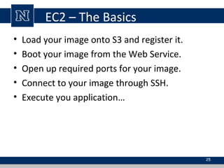 EC2 – The Basics
• Load your image onto S3 and register it.
• Boot your image from the Web Service.
• Open up required por...