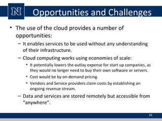 Opportunities and Challenges
• The use of the cloud provides a number of
opportunities:
– It enables services to be used w...