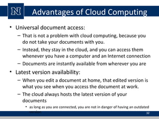 Advantages of Cloud Computing
• Universal document access:
– That is not a problem with cloud computing, because you
do no...