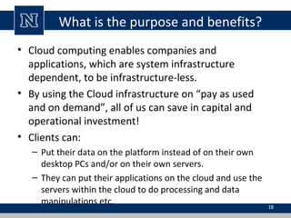 What is the purpose and benefits?
• Cloud computing enables companies and
applications, which are system infrastructure
dependent, to be infrastructure-less.
• By using the Cloud infrastructure on “pay as used
and on demand”, all of us can save in capital and
operational investment!
• Clients can:
– Put their data on the platform instead of on their own
desktop PCs and/or on their own servers.
– They can put their applications on the cloud and use the
servers within the cloud to do processing and data
manipulations etc.

18

 