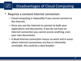 Disadvantages of Cloud Computing
• Requires a constant Internet connection:
– Cloud computing is impossible if you cannot connect to
the Internet.
– Since you use the Internet to connect to both your
applications and documents, if you do not have an
Internet connection you cannot access anything, even
your own documents.
– A dead Internet connection means no work and in areas
where Internet connections are few or inherently
unreliable, this could be a deal-breaker.

34

 