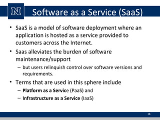 Software as a Service (SaaS)
• SaaS is a model of software deployment where an
application is hosted as a service provided to
customers across the Internet.
• Saas alleviates the burden of software
maintenance/support
– but users relinquish control over software versions and
requirements.

• Terms that are used in this sphere include
– Platform as a Service (PaaS) and
– Infrastructure as a Service (IaaS)
14

 
