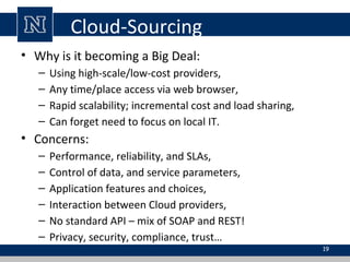 Cloud-Sourcing
• Why is it becoming a Big Deal:
–
–
–
–

Using high-scale/low-cost providers,
Any time/place access via web browser,
Rapid scalability; incremental cost and load sharing,
Can forget need to focus on local IT.

• Concerns:
–
–
–
–
–
–

Performance, reliability, and SLAs,
Control of data, and service parameters,
Application features and choices,
Interaction between Cloud providers,
No standard API – mix of SOAP and REST!
Privacy, security, compliance, trust…
19

 