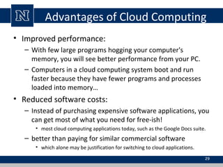 Advantages of Cloud Computing
• Improved performance:
– With few large programs hogging your computer's
memory, you will see better performance from your PC.
– Computers in a cloud computing system boot and run
faster because they have fewer programs and processes
loaded into memory…

• Reduced software costs:
– Instead of purchasing expensive software applications, you
can get most of what you need for free-ish!
• most cloud computing applications today, such as the Google Docs suite.

– better than paying for similar commercial software
• which alone may be justification for switching to cloud applications.
29

 