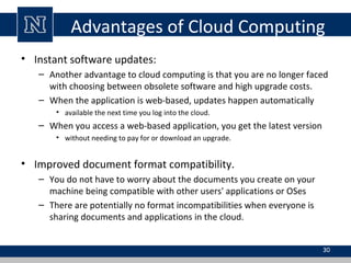 Advantages of Cloud Computing
• Instant software updates:
– Another advantage to cloud computing is that you are no longer faced
with choosing between obsolete software and high upgrade costs.
– When the application is web-based, updates happen automatically
• available the next time you log into the cloud.

– When you access a web-based application, you get the latest version
• without needing to pay for or download an upgrade.

• Improved document format compatibility.
– You do not have to worry about the documents you create on your
machine being compatible with other users' applications or OSes
– There are potentially no format incompatibilities when everyone is
sharing documents and applications in the cloud.
30

 