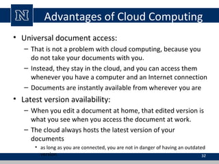 Advantages of Cloud Computing
• Universal document access:
– That is not a problem with cloud computing, because you
do not take your documents with you.
– Instead, they stay in the cloud, and you can access them
whenever you have a computer and an Internet connection
– Documents are instantly available from wherever you are

• Latest version availability:
– When you edit a document at home, that edited version is
what you see when you access the document at work.
– The cloud always hosts the latest version of your
documents
• as long as you are connected, you are not in danger of having an outdated
version
32

 