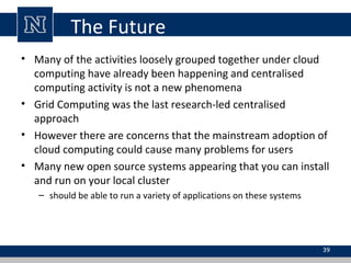 The Future
• Many of the activities loosely grouped together under cloud
computing have already been happening and centralised
computing activity is not a new phenomena
• Grid Computing was the last research-led centralised
approach
• However there are concerns that the mainstream adoption of
cloud computing could cause many problems for users
• Many new open source systems appearing that you can install
and run on your local cluster
– should be able to run a variety of applications on these systems

39

 