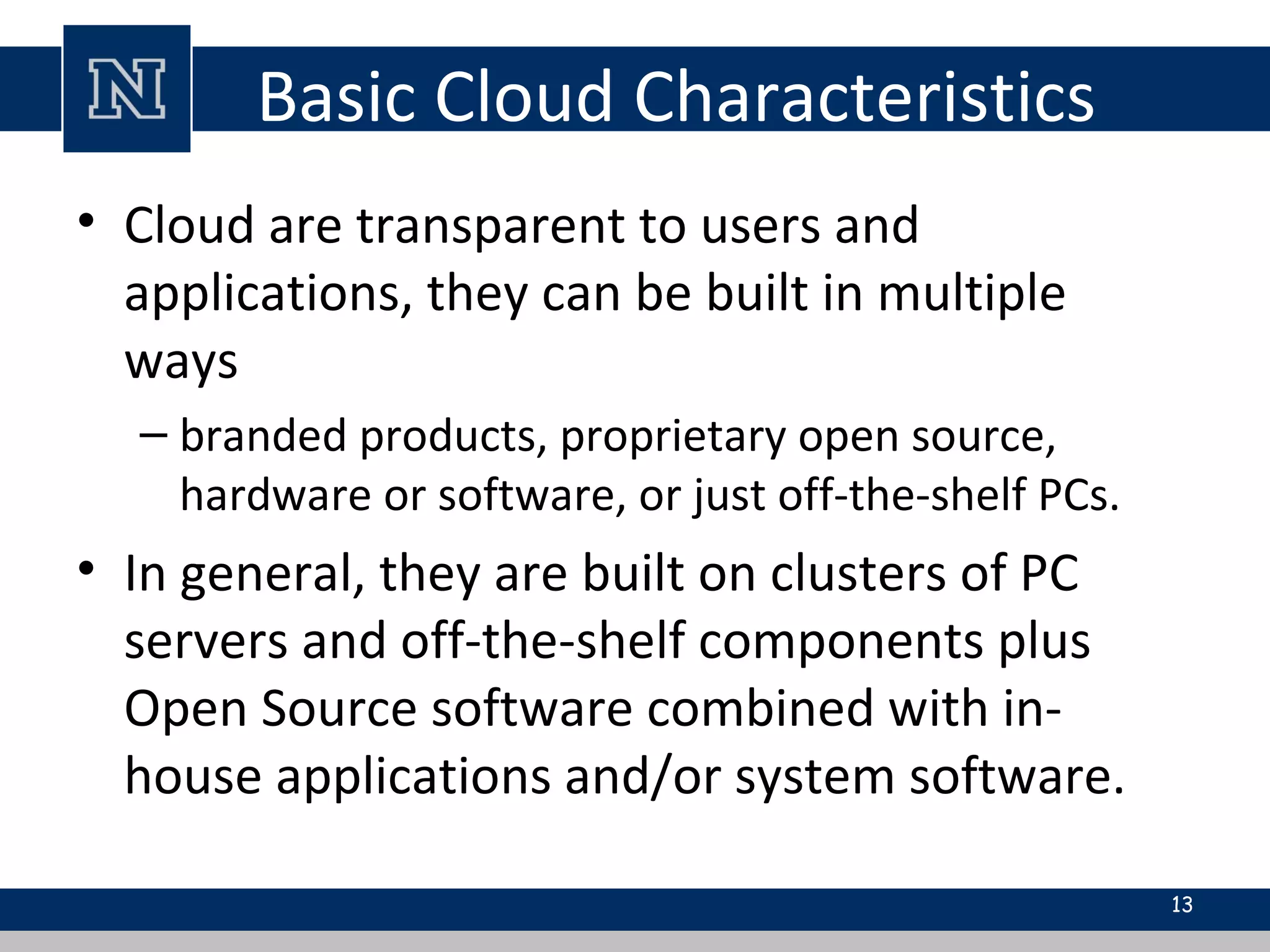 Basic Cloud Characteristics
• Cloud are transparent to users and
applications, they can be built in multiple
ways
– branded products, proprietary open source,
hardware or software, or just off-the-shelf PCs.
• In general, they are built on clusters of PC
servers and off-the-shelf components plus
Open Source software combined with in-
house applications and/or system software.
13
 