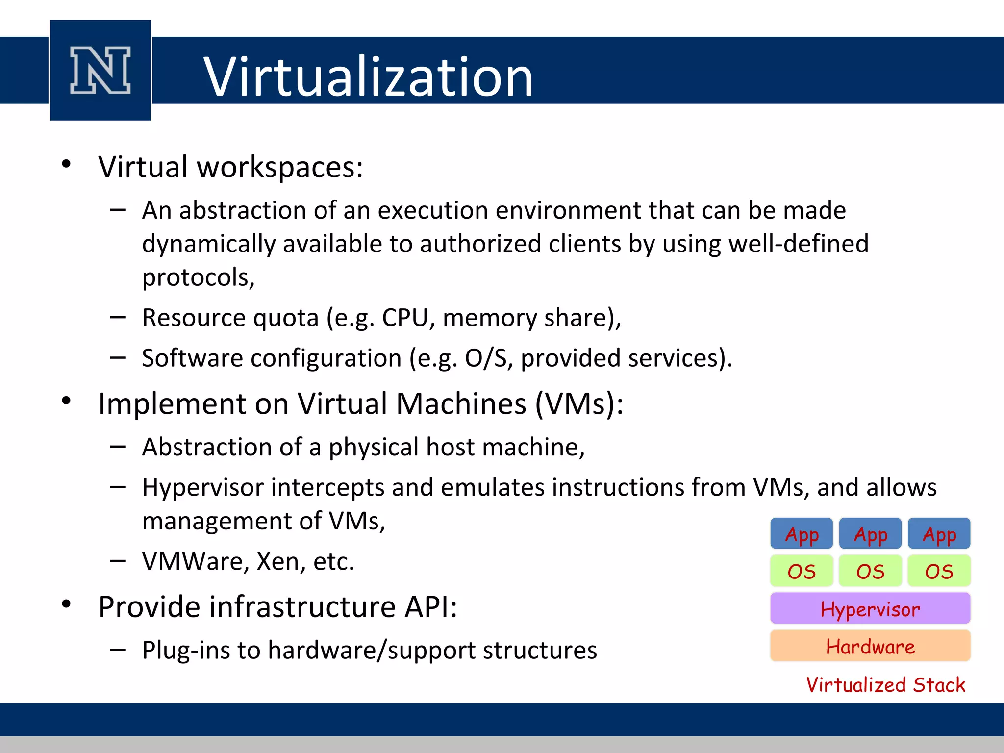 Virtualization
• Virtual workspaces:
– An abstraction of an execution environment that can be made
dynamically available to authorized clients by using well-defined
protocols,
– Resource quota (e.g. CPU, memory share),
– Software configuration (e.g. O/S, provided services).
• Implement on Virtual Machines (VMs):
– Abstraction of a physical host machine,
– Hypervisor intercepts and emulates instructions from VMs, and allows
management of VMs,
– VMWare, Xen, etc.
• Provide infrastructure API:
– Plug-ins to hardware/support structures Hardware
OS
App App App
Hypervisor
OS OS
Virtualized Stack
 