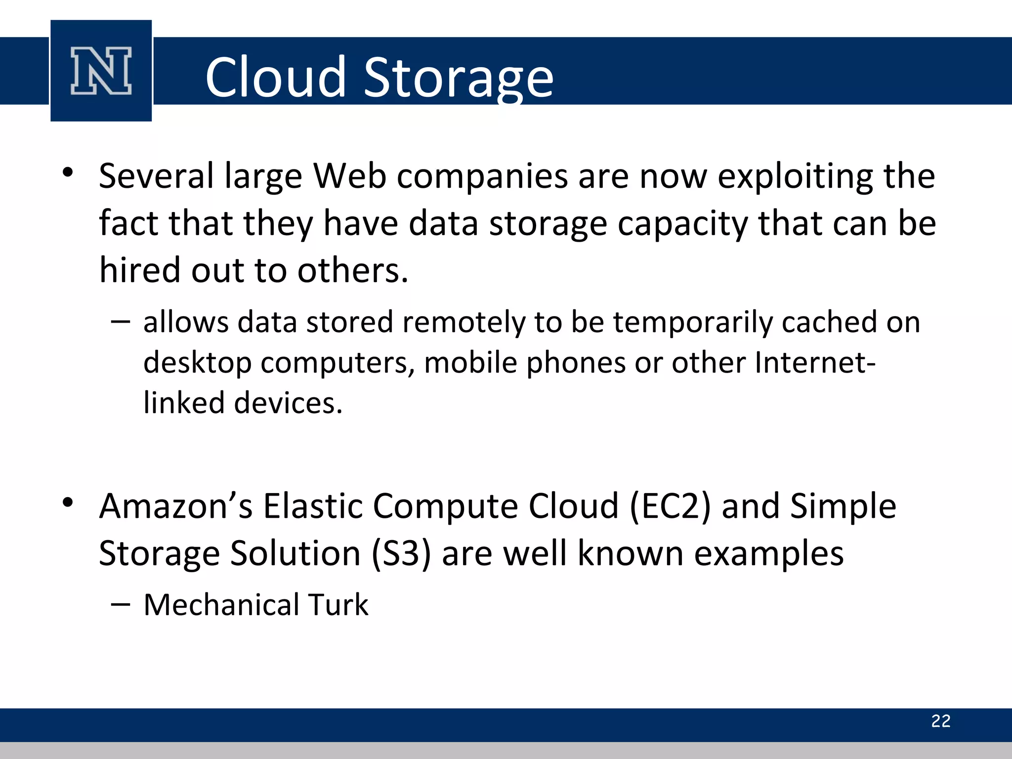 Cloud Storage
• Several large Web companies are now exploiting the
fact that they have data storage capacity that can be
hired out to others.
– allows data stored remotely to be temporarily cached on
desktop computers, mobile phones or other Internet-
linked devices.
• Amazon’s Elastic Compute Cloud (EC2) and Simple
Storage Solution (S3) are well known examples
– Mechanical Turk
22
 
