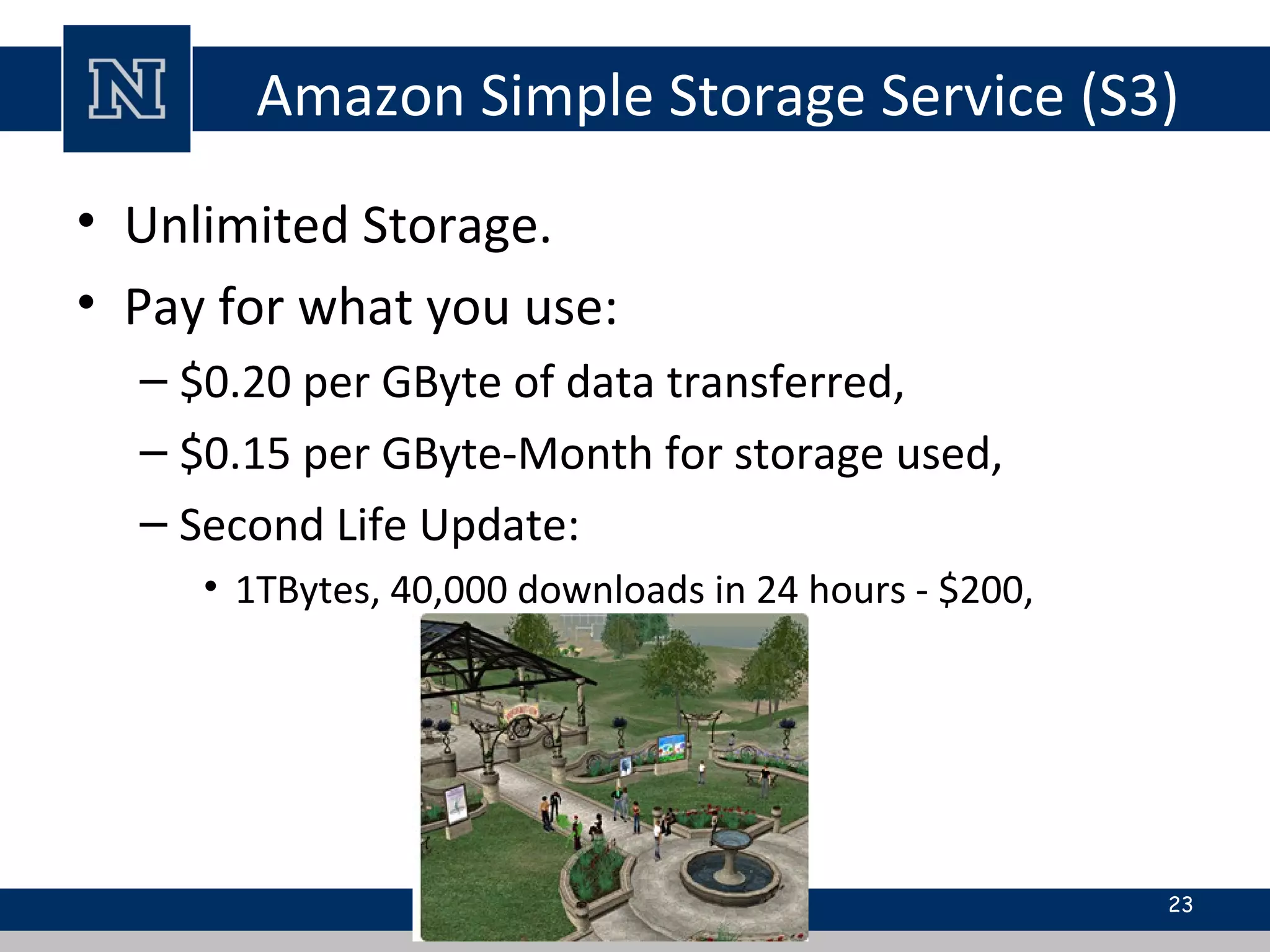 Amazon Simple Storage Service (S3)
• Unlimited Storage.
• Pay for what you use:
– $0.20 per GByte of data transferred,
– $0.15 per GByte-Month for storage used,
– Second Life Update:
• 1TBytes, 40,000 downloads in 24 hours - $200,
23
 